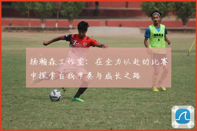 杨瀚森工作室：在全力以赴的比赛中探索自我节奏与成长之路