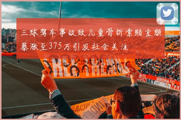 三球驾车事故致儿童骨折索赔金额暴涨至375万引发社会关注