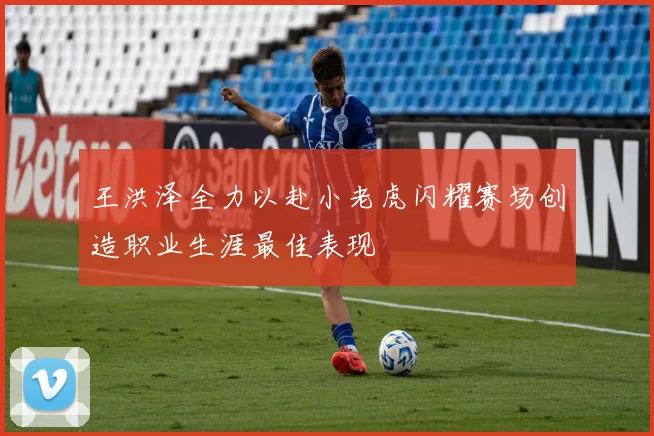 王洪泽全力以赴小老虎闪耀赛场创造职业生涯最佳表现