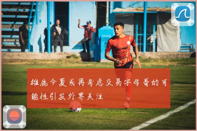 雄鹿今夏或再考虑交易字母哥的可能性引发外界关注