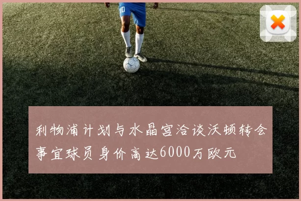利物浦计划与水晶宫洽谈沃顿转会事宜球员身价高达6000万欧元