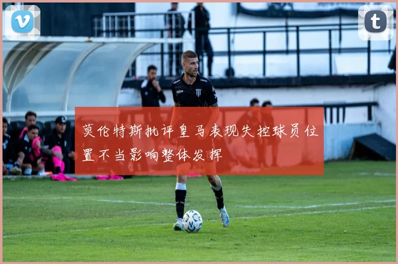 莫伦特斯批评皇马表现失控球员位置不当影响整体发挥