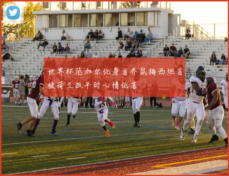 世界杯范加尔化身吉乔鼠梅西坦言被荷兰扳平时心情低落