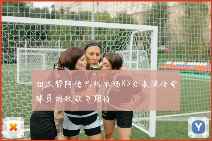 甜瓜赞阿德巴约单场83分表现传奇球员的致敬与期待