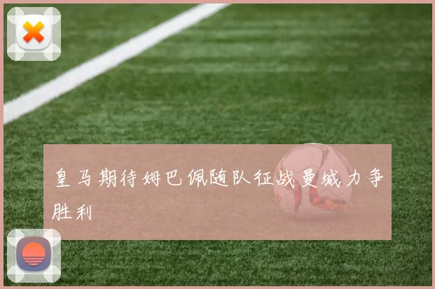 皇马期待姆巴佩随队征战曼城力争胜利