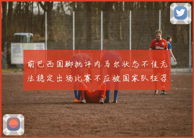 前巴西国脚批评内马尔状态不佳无法稳定出场比赛不应被国家队征召