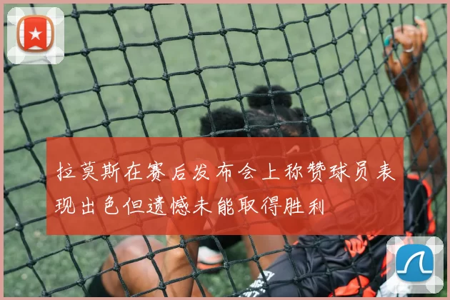 拉莫斯在赛后发布会上称赞球员表现出色但遗憾未能取得胜利