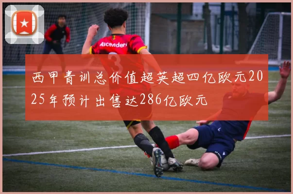 西甲青训总价值超英超四亿欧元2025年预计出售达286亿欧元