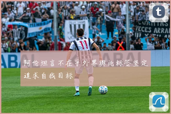阿伦坦言不在乎外界舆论标签坚定追求自我目标