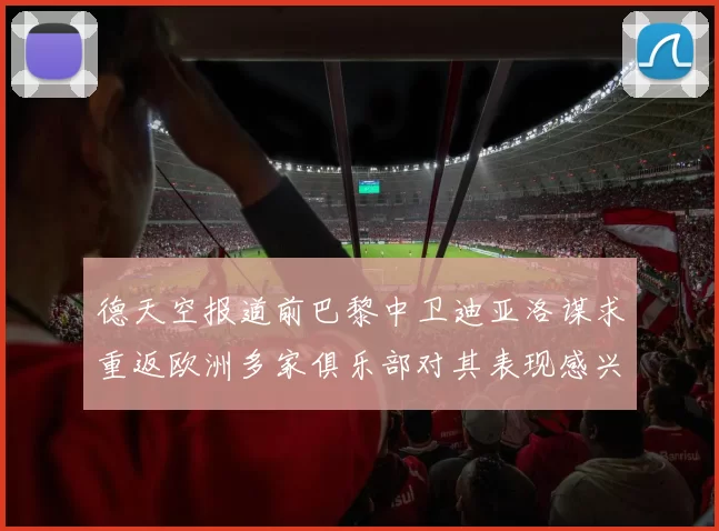 德天空报道前巴黎中卫迪亚洛谋求重返欧洲多家俱乐部对其表现感兴趣