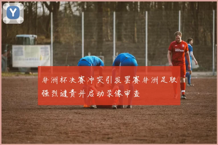 非洲杯决赛冲突引发罢赛非洲足联强烈谴责并启动录像审查